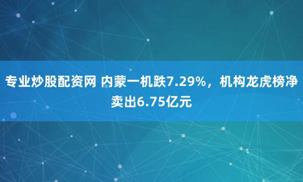 专业炒股配资网 内蒙一机跌7.29%，机构龙虎榜净卖出6.75亿元