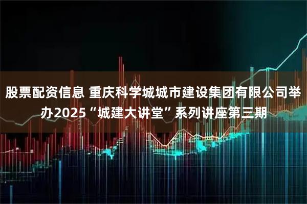 股票配资信息 重庆科学城城市建设集团有限公司举办2025“城建大讲堂”系列讲座第三期