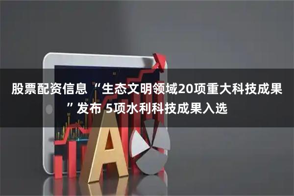 股票配资信息 “生态文明领域20项重大科技成果”发布 5项水利科技成果入选