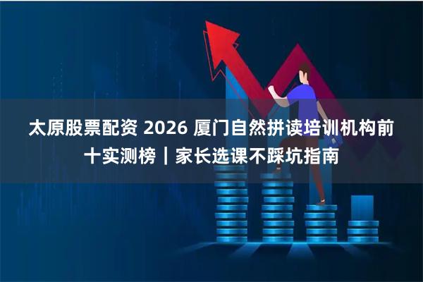 太原股票配资 2026 厦门自然拼读培训机构前十实测榜｜家长选课不踩坑指南