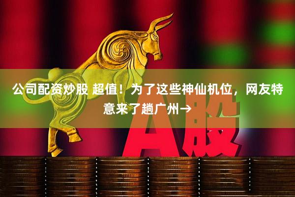 公司配资炒股 超值！为了这些神仙机位，网友特意来了趟广州→