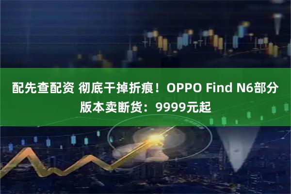 配先查配资 彻底干掉折痕！OPPO Find N6部分版本卖断货：9999元起